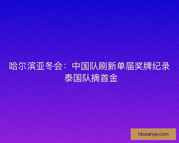哈尔滨亚冬会：中国队刷新单届奖牌纪录 泰国队摘首金