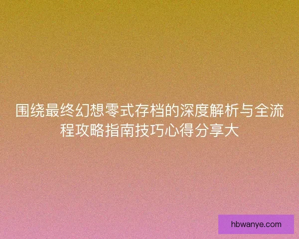 围绕最终幻想零式存档的深度解析与全流程攻略指南技巧心得分享大