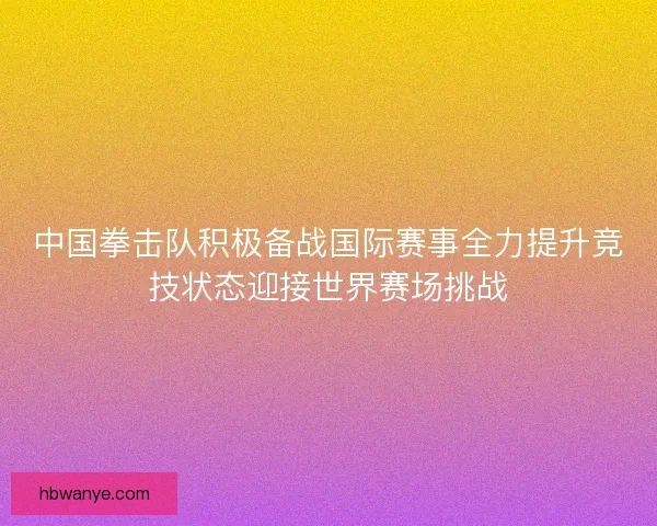 中国拳击队积极备战国际赛事全力提升竞技状态迎接世界赛场挑战